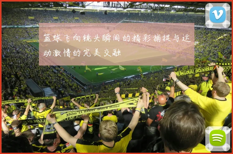 篮球飞向镜头瞬间的精彩捕捉与运动激情的完美交融