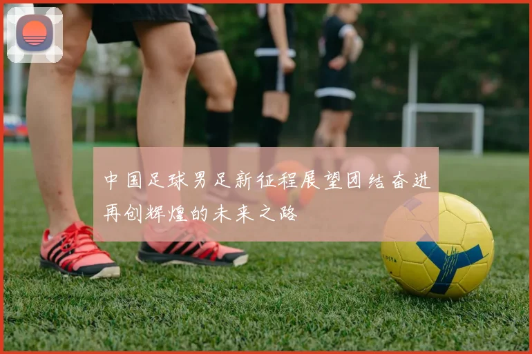 中国足球男足新征程展望团结奋进再创辉煌的未来之路