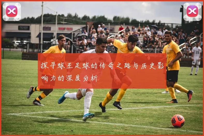 探寻球王足球的传奇之路与历史影响力的深度分析
