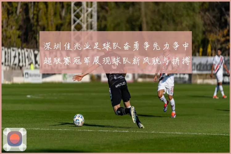 深圳佳兆业足球队奋勇争先力争中超联赛冠军展现球队新风貌与拼搏精神