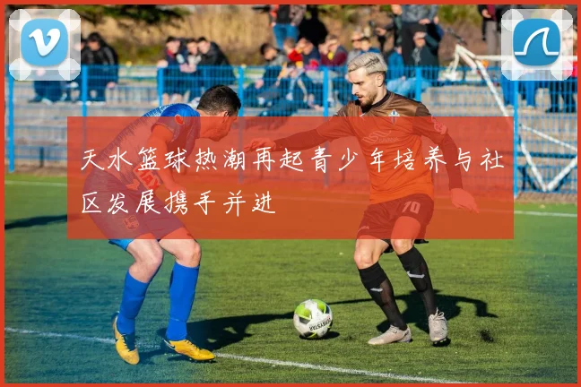 天水篮球热潮再起青少年培养与社区发展携手并进
