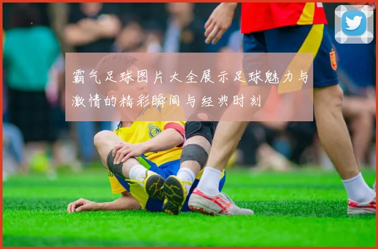 霸气足球图片大全展示足球魅力与激情的精彩瞬间与经典时刻
