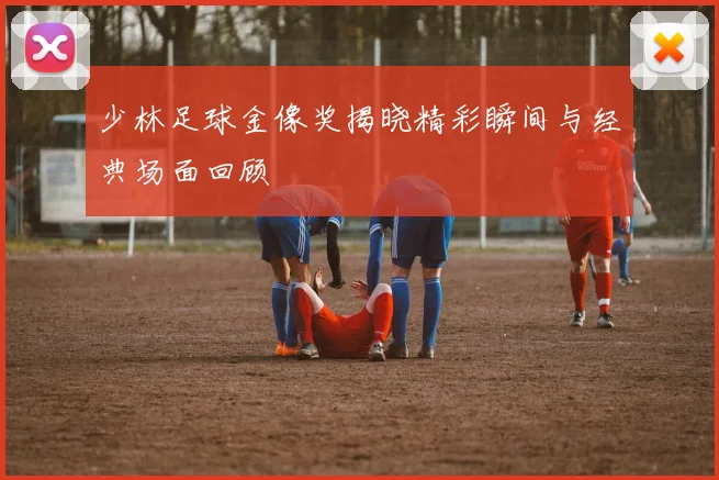 少林足球金像奖揭晓精彩瞬间与经典场面回顾