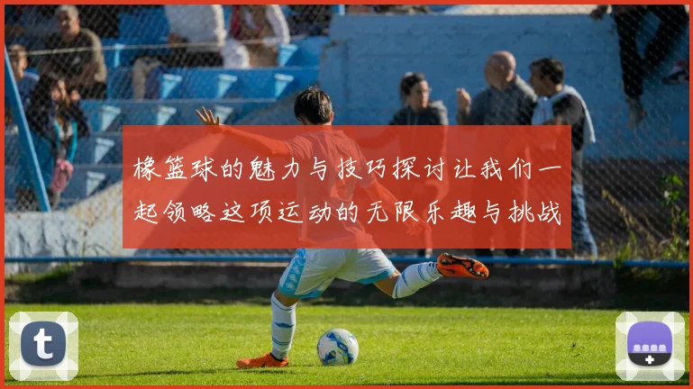橡篮球的魅力与技巧探讨让我们一起领略这项运动的无限乐趣与挑战